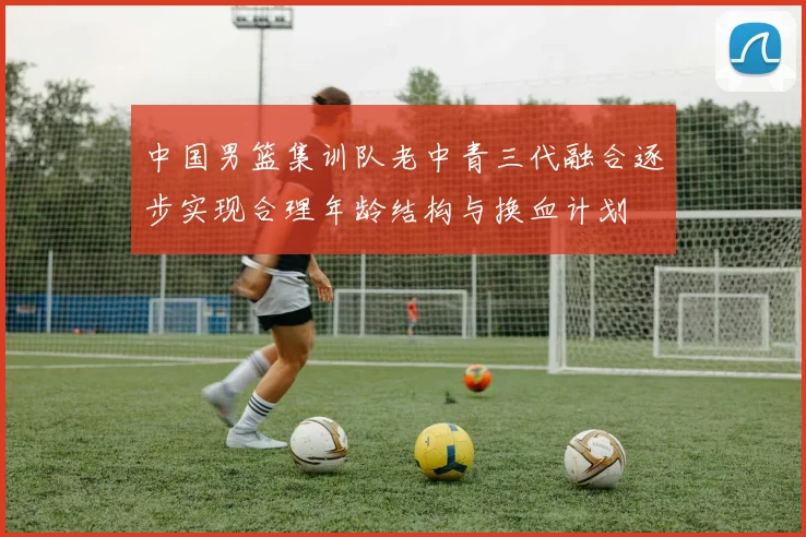 中国男篮集训队老中青三代融合逐步实现合理年龄结构与换血计划