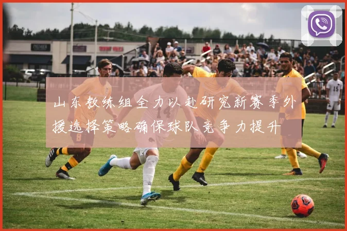 山东教练组全力以赴研究新赛季外援选择策略确保球队竞争力提升