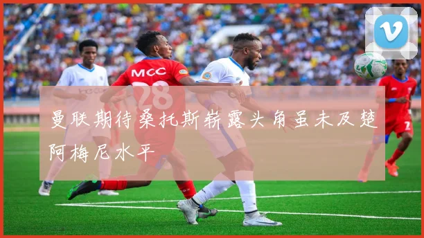 曼联期待桑托斯崭露头角虽未及楚阿梅尼水平