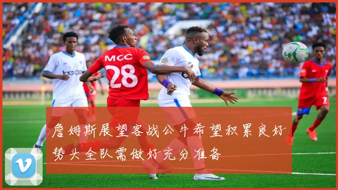 詹姆斯展望客战公牛希望积累良好势头全队需做好充分准备