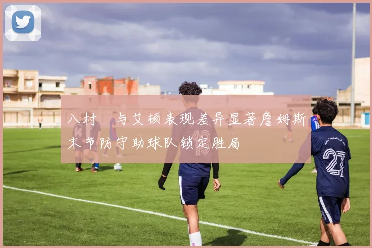 八村塁与艾顿表现差异显著詹姆斯末节防守助球队锁定胜局