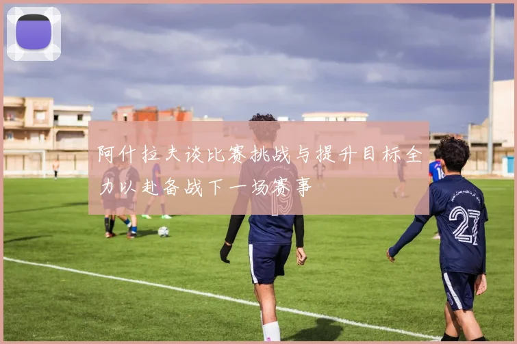 阿什拉夫谈比赛挑战与提升目标全力以赴备战下一场赛事