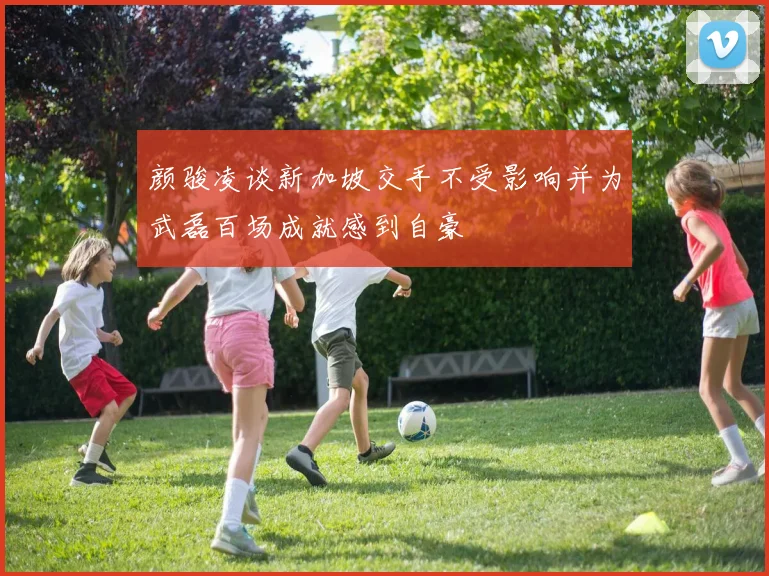 颜骏凌谈新加坡交手不受影响并为武磊百场成就感到自豪