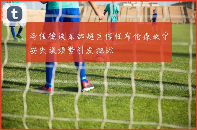 海伍德谈东部超巨信任布伦森坎宁安失误频繁引发担忧
