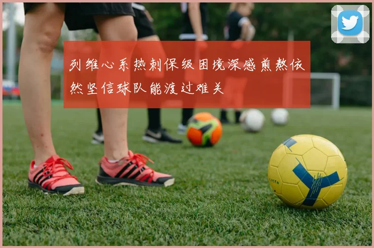 列维心系热刺保级困境深感煎熬依然坚信球队能渡过难关