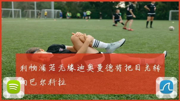 利物浦若无缘迪奥曼德将把目光转向巴尔科拉