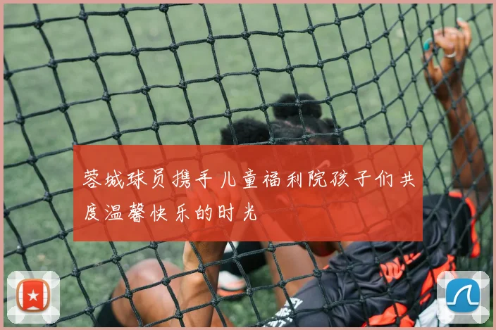蓉城球员携手儿童福利院孩子们共度温馨快乐的时光