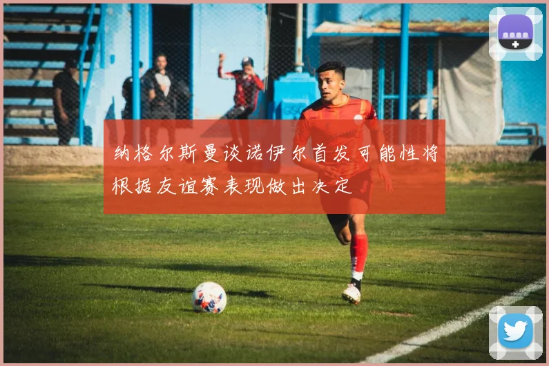 纳格尔斯曼谈诺伊尔首发可能性将根据友谊赛表现做出决定
