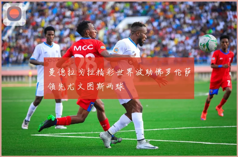 曼德拉戈拉精彩世界波助佛罗伦萨领先尤文图斯两球