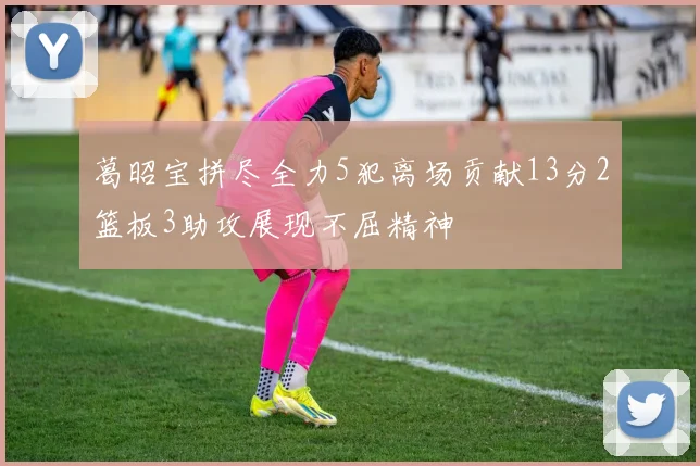 葛昭宝拼尽全力5犯离场贡献13分2篮板3助攻展现不屈精神