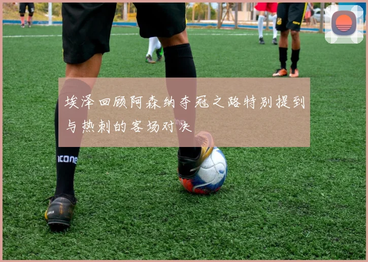 埃泽回顾阿森纳夺冠之路特别提到与热刺的客场对决