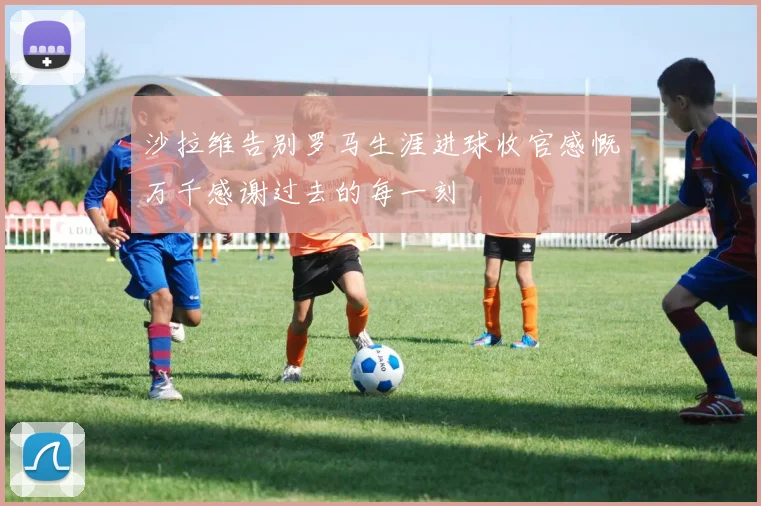 沙拉维告别罗马生涯进球收官感慨万千感谢过去的每一刻