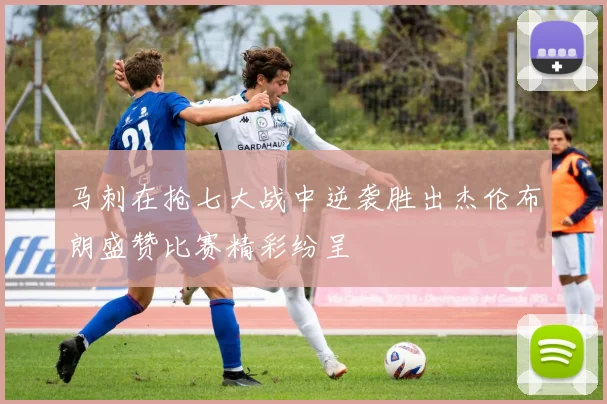 马刺在抢七大战中逆袭胜出杰伦布朗盛赞比赛精彩纷呈