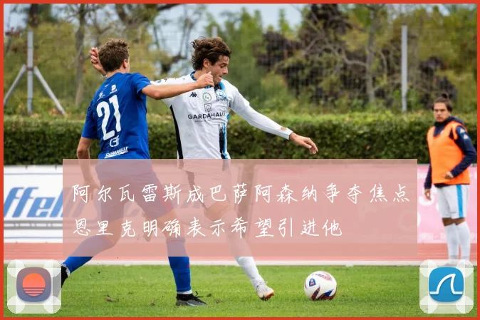 阿尔瓦雷斯成巴萨阿森纳争夺焦点恩里克明确表示希望引进他