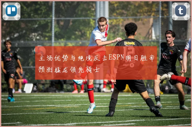 主场优势与绝境反击ESPN明日胜率预测猛龙领先骑士